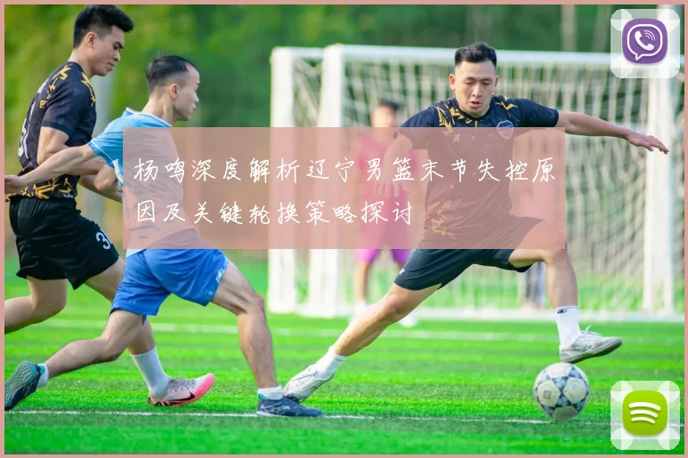 杨鸣深度解析辽宁男篮末节失控原因及关键轮换策略探讨